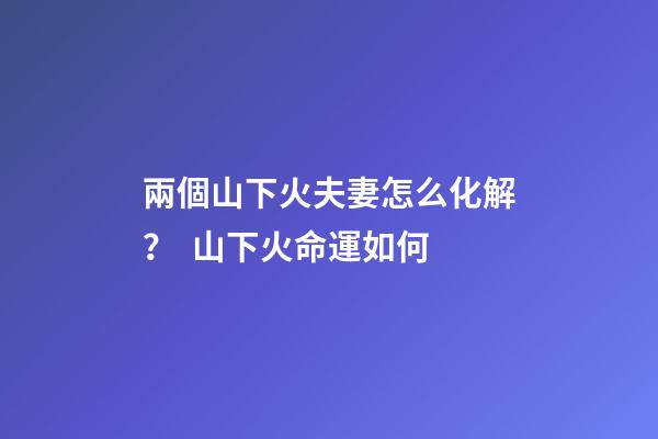 兩個山下火夫妻怎么化解？  山下火命運如何